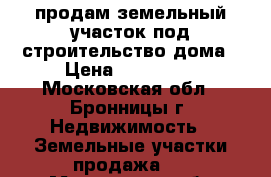 продам земельный участок под строительство дома › Цена ­ 380 000 - Московская обл., Бронницы г. Недвижимость » Земельные участки продажа   . Московская обл.